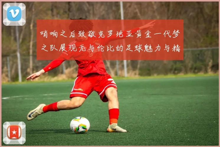 哨响之后致敬克罗地亚黄金一代梦之队展现无与伦比的足球魅力与精神