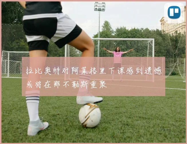 拉比奥特对阿莱格里下课感到遗憾或将在那不勒斯重聚