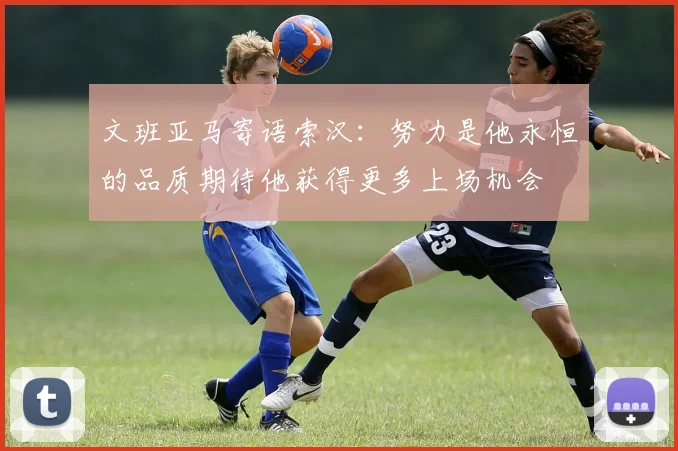 文班亚马寄语索汉：努力是他永恒的品质期待他获得更多上场机会