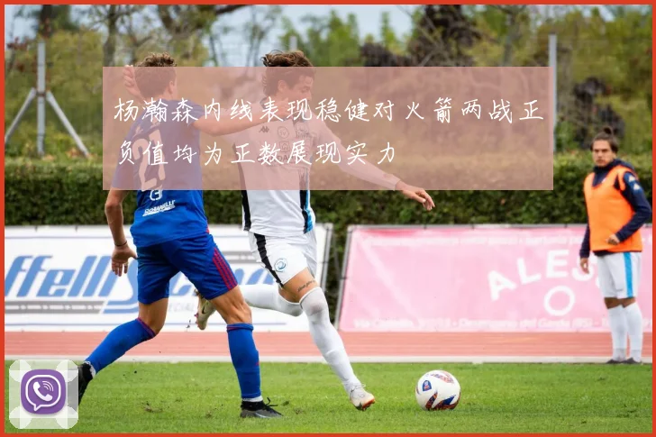 杨瀚森内线表现稳健对火箭两战正负值均为正数展现实力