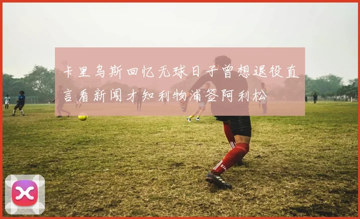 卡里乌斯回忆无球日子曾想退役直言看新闻才知利物浦签阿利松
