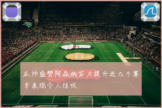 瓜帅盛赞阿森纳实力提升近几个赛季表现令人惊叹