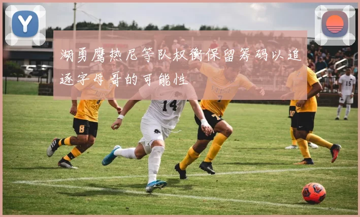 湖勇鹰热尼等队权衡保留筹码以追逐字母哥的可能性