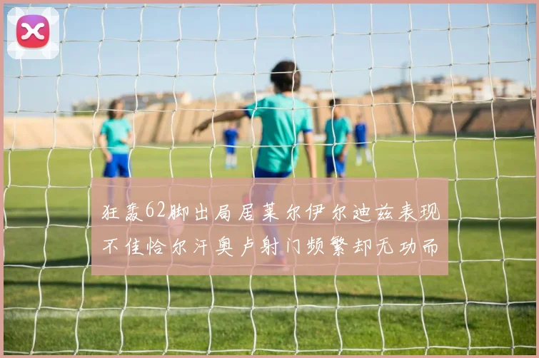 狂轰62脚出局居莱尔伊尔迪兹表现不佳恰尔汗奥卢射门频繁却无功而返