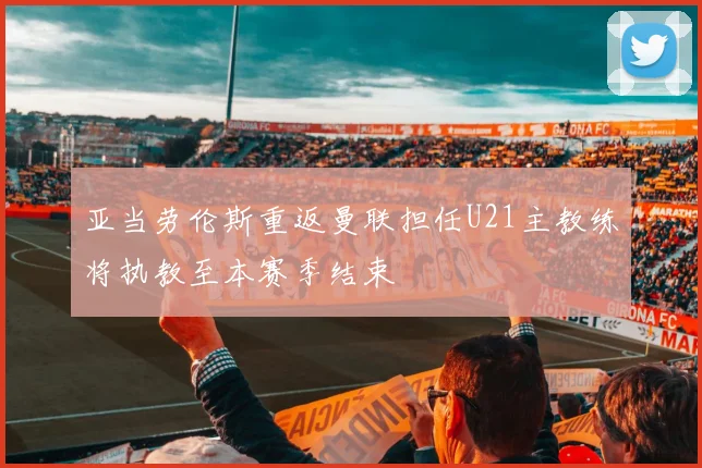 亚当劳伦斯重返曼联担任U21主教练将执教至本赛季结束