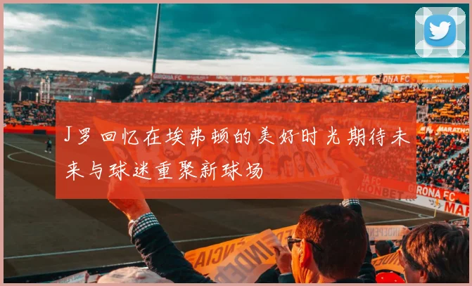 J罗回忆在埃弗顿的美好时光期待未来与球迷重聚新球场