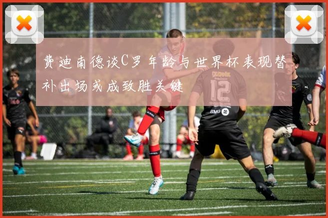 费迪南德谈C罗年龄与世界杯表现替补出场或成致胜关键