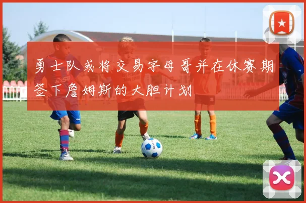 勇士队或将交易字母哥并在休赛期签下詹姆斯的大胆计划