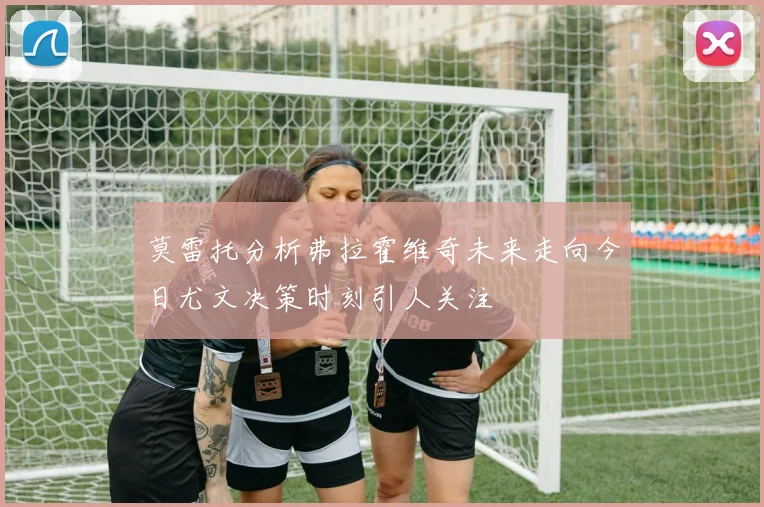 莫雷托分析弗拉霍维奇未来走向今日尤文决策时刻引人关注