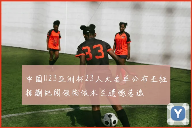 中国U23亚洲杯23人大名单公布王钰栋蒯纪闻领衔依木兰遗憾落选