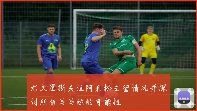 尤文图斯关注阿利松去留情况并探讨租借马马达的可能性