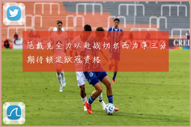 范戴克全力以赴战切尔西力争三分期待锁定欧冠资格