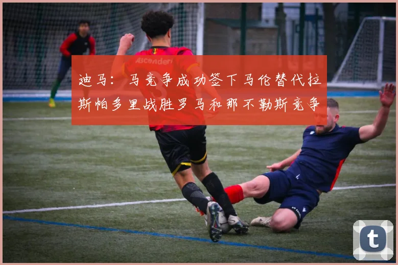 迪马：马竞争成功签下马伦替代拉斯帕多里战胜罗马和那不勒斯竞争