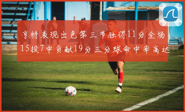 亨特表现出色第三节独得11分全场15投7中贡献19分三分球命中率高达375