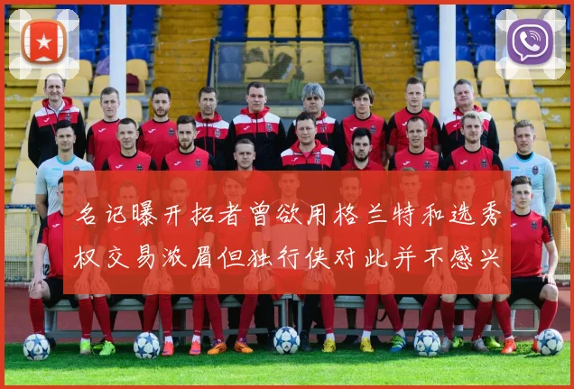 名记曝开拓者曾欲用格兰特和选秀权交易浓眉但独行侠对此并不感兴趣